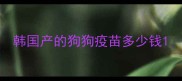 韩国产的狗狗疫苗多少钱