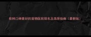 桂林口碑最好的宠物医院排名及选择指南最新版
