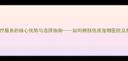 宠物店医疗服务的核心优势与选择指南如何辨别优质宠物医院及服务项目