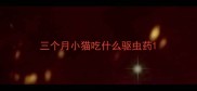 三个月小猫吃什么驱虫药