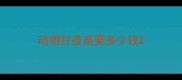 动物打疫苗要多少钱