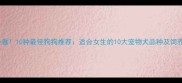 女生必看10种最佳狗狗推荐适合女生的10大宠物犬品种及饲养指南