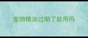 宠物精油过期了能用吗